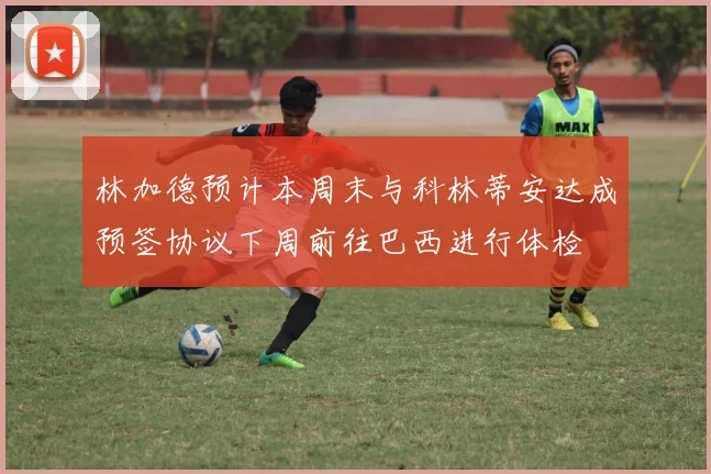 林加德预计本周末与科林蒂安达成预签协议下周前往巴西进行体检