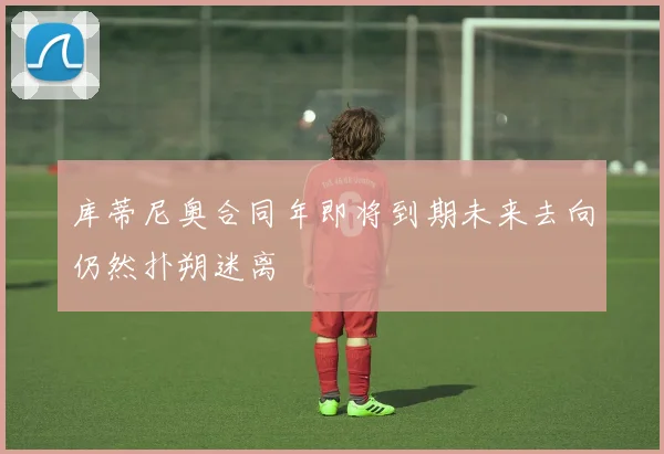 库蒂尼奥合同年即将到期未来去向仍然扑朔迷离