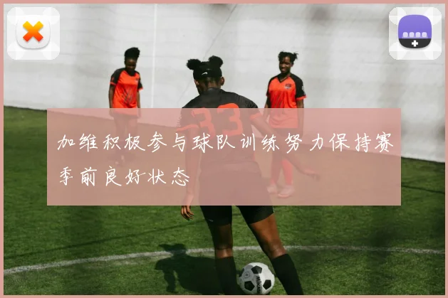 加维积极参与球队训练努力保持赛季前良好状态