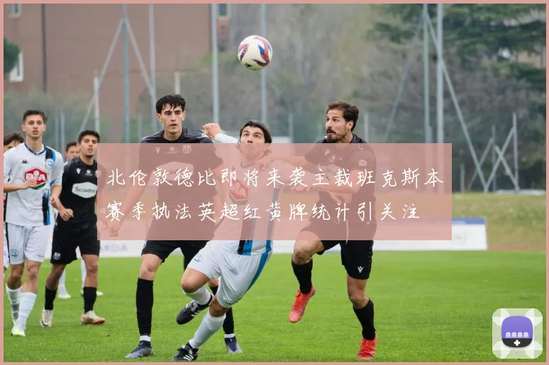 北伦敦德比即将来袭主裁班克斯本赛季执法英超红黄牌统计引关注