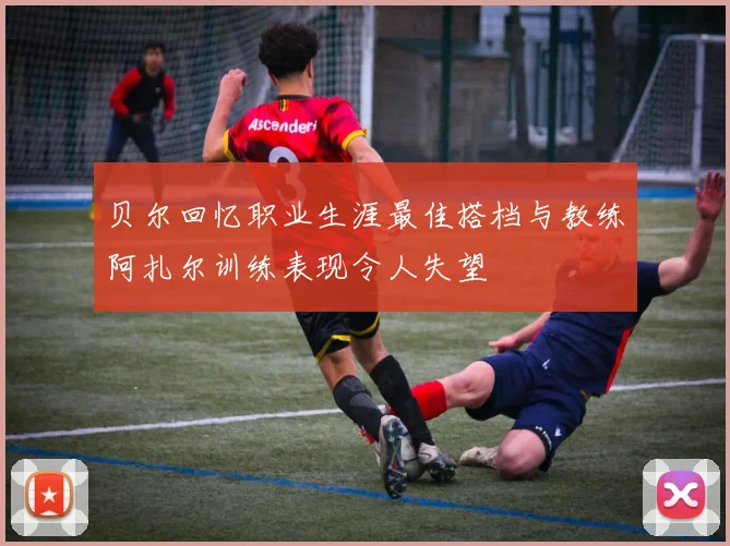 贝尔回忆职业生涯最佳搭档与教练阿扎尔训练表现令人失望