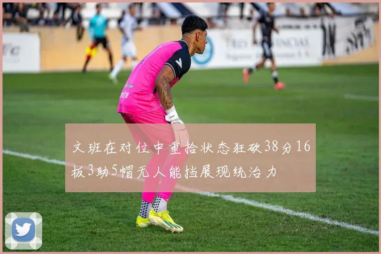文班在对位中重拾状态狂砍38分16板3助5帽无人能挡展现统治力