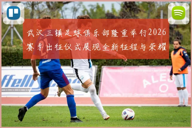 武汉三镇足球俱乐部隆重举行2026赛季出征仪式展现全新征程与荣耀追求