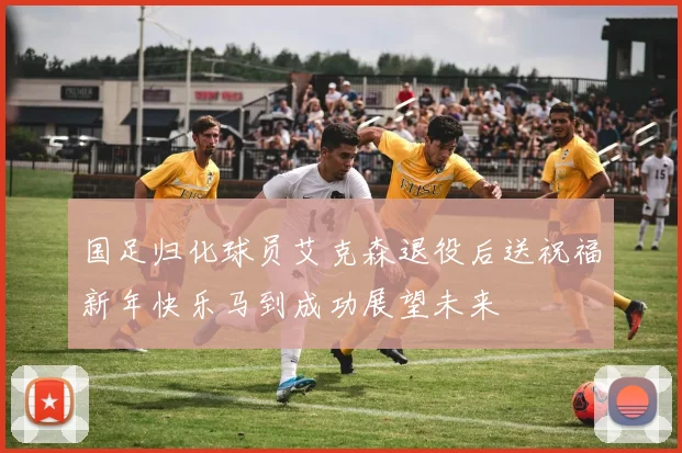 国足归化球员艾克森退役后送祝福新年快乐马到成功展望未来