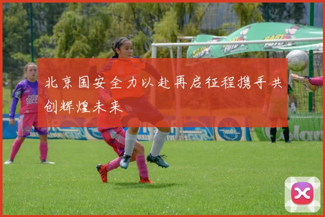 北京国安全力以赴再启征程携手共创辉煌未来