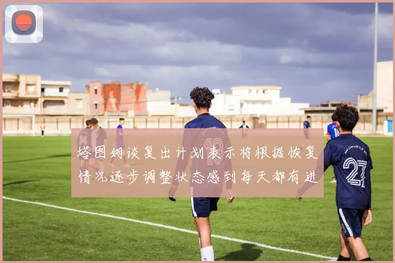 塔图姆谈复出计划表示将根据恢复情况逐步调整状态感到每天都有进步
